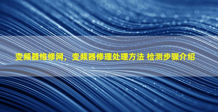 变频器维修网，变频器修理处理方法 检测步骤介绍